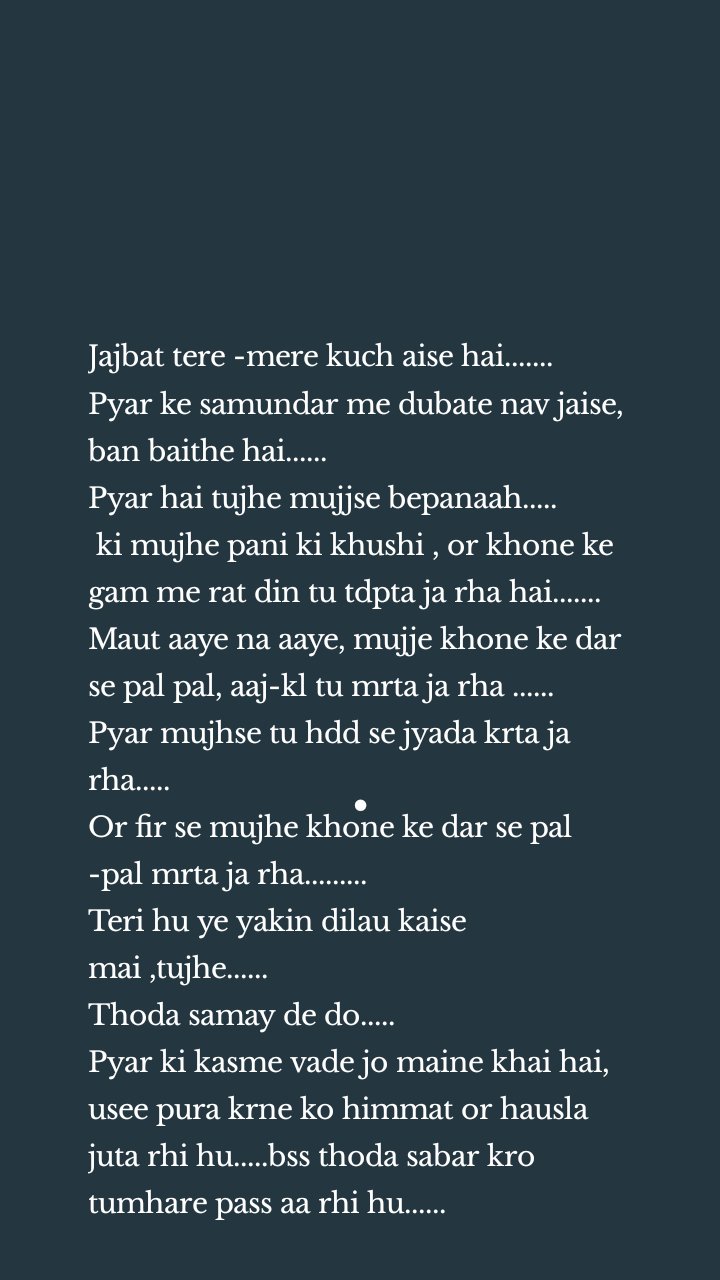 Jajbat tere -mere kuch aise hai.......
Pyar ke samundar me dubate nav jaise, ban baithe hai......     
Pyar hai tujhe mujjse bepanaah.....
 ki mujhe pani ki khushi , or khone ke gam me rat din tu tdpta ja rha hai.......
Maut aaye na aaye, mujje khone ke dar se pal pal, aaj-kl tu mrta ja rha ......
Pyar mujhse tu hdd se jyada krta ja rha.....
Or fir se mujhe khone ke dar se pal -pal mrta ja rha.........
Teri hu ye yakin dilau kaise mai ,tujhe......
Thoda samay de do.....
Pyar ki kasme vade jo maine khai hai, usee pura krne ko himmat or hausla juta rhi hu.....bss thoda sabar kro tumhare pass aa rhi hu......
